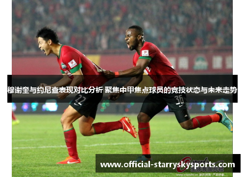 穆谢奎与约尼查表现对比分析 聚焦中甲焦点球员的竞技状态与未来走势